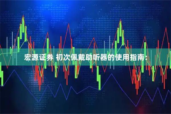 宏源证券 初次佩戴助听器的使用指南：