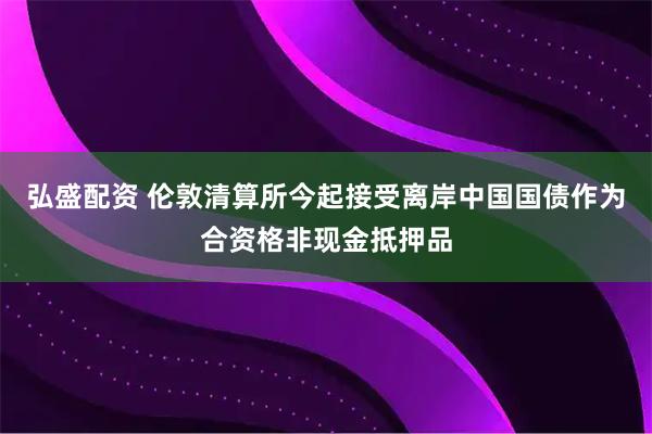 弘盛配资 伦敦清算所今起接受离岸中国国债作为合资格非现金抵押品